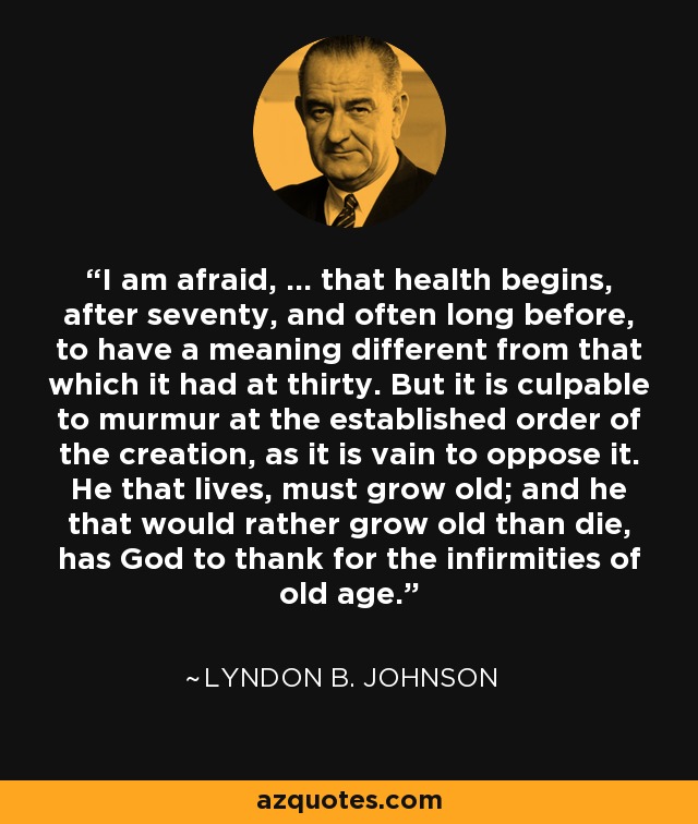 I am afraid, ... that health begins, after seventy, and often long before, to have a meaning different from that which it had at thirty. But it is culpable to murmur at the established order of the creation, as it is vain to oppose it. He that lives, must grow old; and he that would rather grow old than die, has God to thank for the infirmities of old age. - Lyndon B. Johnson