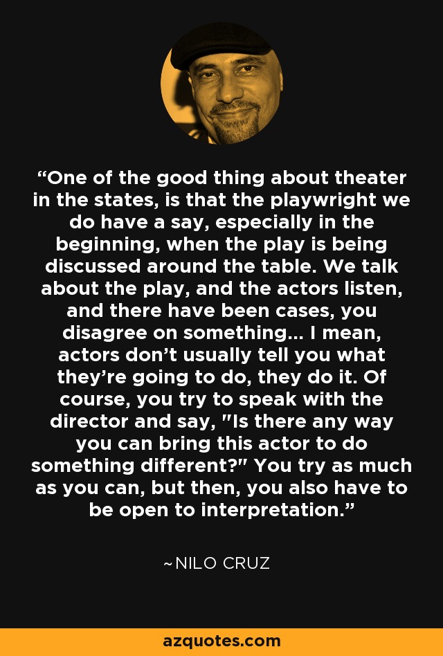 One of the good thing about theater in the states, is that the playwright we do have a say, especially in the beginning, when the play is being discussed around the table. We talk about the play, and the actors listen, and there have been cases, you disagree on something... I mean, actors don't usually tell you what they're going to do, they do it. Of course, you try to speak with the director and say, 