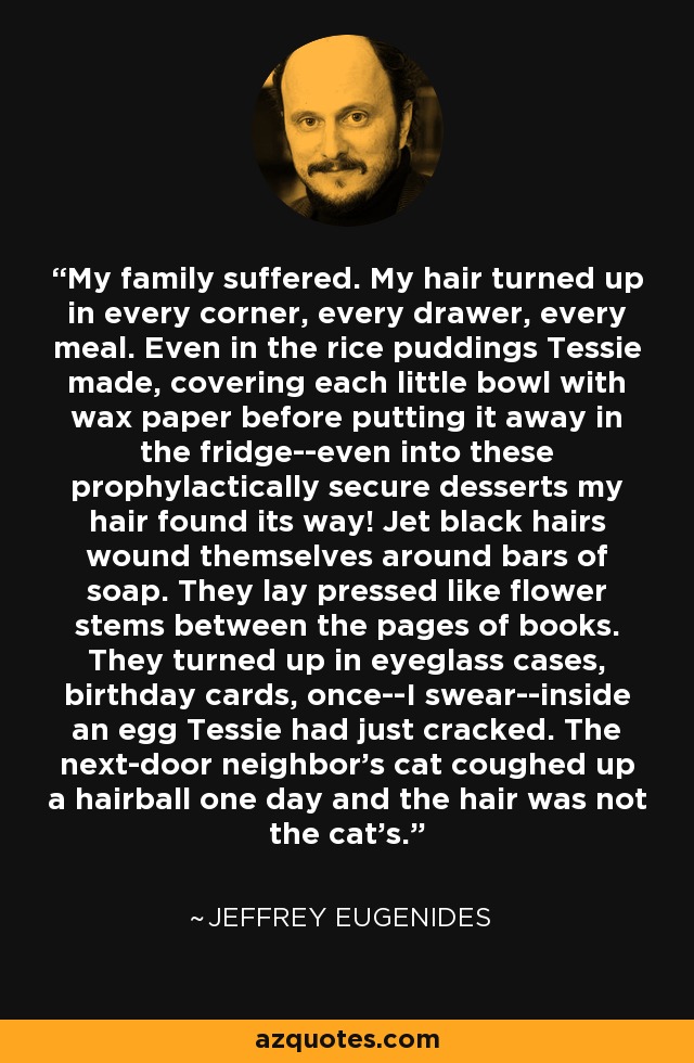 My family suffered. My hair turned up in every corner, every drawer, every meal. Even in the rice puddings Tessie made, covering each little bowl with wax paper before putting it away in the fridge--even into these prophylactically secure desserts my hair found its way! Jet black hairs wound themselves around bars of soap. They lay pressed like flower stems between the pages of books. They turned up in eyeglass cases, birthday cards, once--I swear--inside an egg Tessie had just cracked. The next-door neighbor's cat coughed up a hairball one day and the hair was not the cat's. - Jeffrey Eugenides