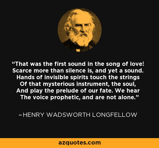 That was the first sound in the song of love! Scarce more than silence is, and yet a sound. Hands of invisible spirits touch the strings Of that mysterious instrument, the soul, And play the prelude of our fate. We hear The voice prophetic, and are not alone. - Henry Wadsworth Longfellow