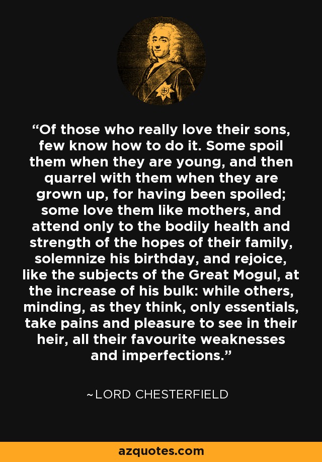 Of those who really love their sons, few know how to do it. Some spoil them when they are young, and then quarrel with them when they are grown up, for having been spoiled; some love them like mothers, and attend only to the bodily health and strength of the hopes of their family, solemnize his birthday, and rejoice, like the subjects of the Great Mogul, at the increase of his bulk: while others, minding, as they think, only essentials, take pains and pleasure to see in their heir, all their favourite weaknesses and imperfections. - Lord Chesterfield