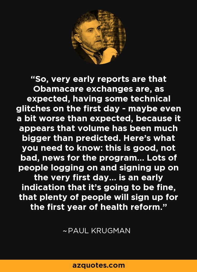 So, very early reports are that Obamacare exchanges are, as expected, having some technical glitches on the first day - maybe even a bit worse than expected, because it appears that volume has been much bigger than predicted. Here’s what you need to know: this is good, not bad, news for the program... Lots of people logging on and signing up on the very first day... is an early indication that it’s going to be fine, that plenty of people will sign up for the first year of health reform. - Paul Krugman