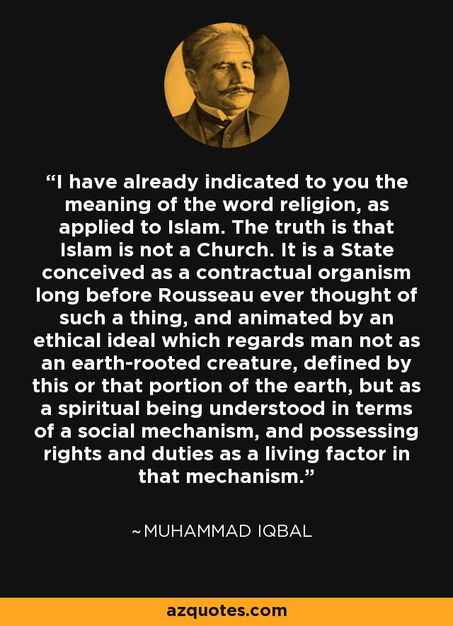 I have already indicated to you the meaning of the word religion, as applied to Islam. The truth is that Islam is not a Church. It is a State conceived as a contractual organism long before Rousseau ever thought of such a thing, and animated by an ethical ideal which regards man not as an earth-rooted creature, defined by this or that portion of the earth, but as a spiritual being understood in terms of a social mechanism, and possessing rights and duties as a living factor in that mechanism. - Muhammad Iqbal