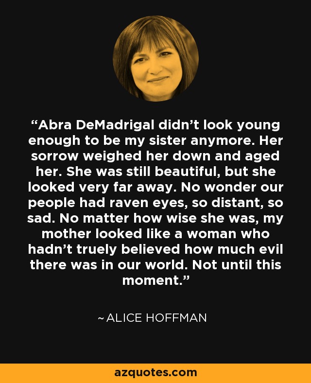 Abra DeMadrigal didn't look young enough to be my sister anymore. Her sorrow weighed her down and aged her. She was still beautiful, but she looked very far away. No wonder our people had raven eyes, so distant, so sad. No matter how wise she was, my mother looked like a woman who hadn't truely believed how much evil there was in our world. Not until this moment. - Alice Hoffman