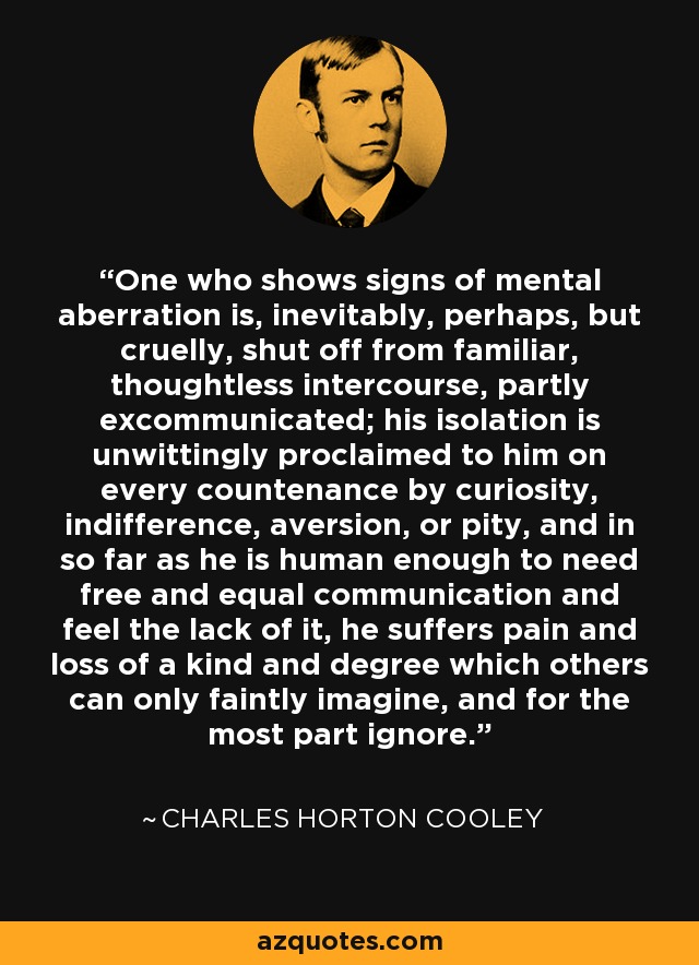 One who shows signs of mental aberration is, inevitably, perhaps, but cruelly, shut off from familiar, thoughtless intercourse, partly excommunicated; his isolation is unwittingly proclaimed to him on every countenance by curiosity, indifference, aversion, or pity, and in so far as he is human enough to need free and equal communication and feel the lack of it, he suffers pain and loss of a kind and degree which others can only faintly imagine, and for the most part ignore. - Charles Horton Cooley