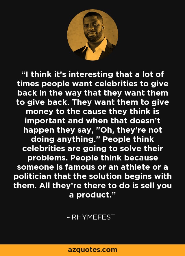 I think it's interesting that a lot of times people want celebrities to give back in the way that they want them to give back. They want them to give money to the cause they think is important and when that doesn't happen they say, 