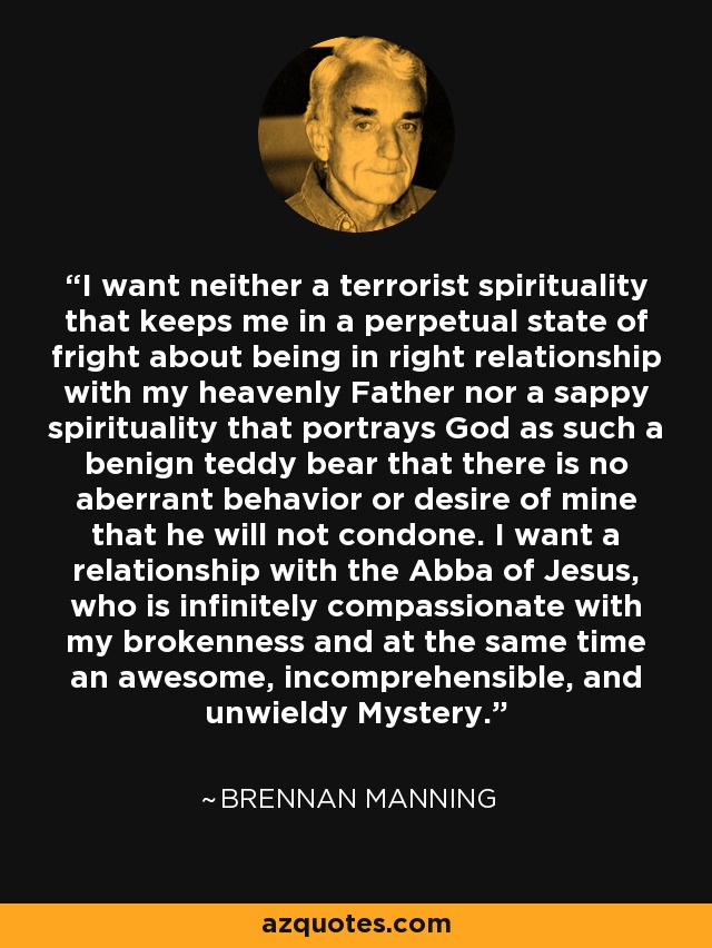 I want neither a terrorist spirituality that keeps me in a perpetual state of fright about being in right relationship with my heavenly Father nor a sappy spirituality that portrays God as such a benign teddy bear that there is no aberrant behavior or desire of mine that he will not condone. I want a relationship with the Abba of Jesus, who is infinitely compassionate with my brokenness and at the same time an awesome, incomprehensible, and unwieldy Mystery. - Brennan Manning