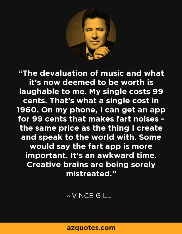 The devaluation of music and what it's now deemed to be worth is laughable to me. My single costs 99 cents. That's what a single cost in 1960. On my phone, I can get an app for 99 cents that makes fart noises - the same price as the thing I create and speak to the world with. Some would say the fart app is more important. It's an awkward time. Creative brains are being sorely mistreated. - Vince Gill