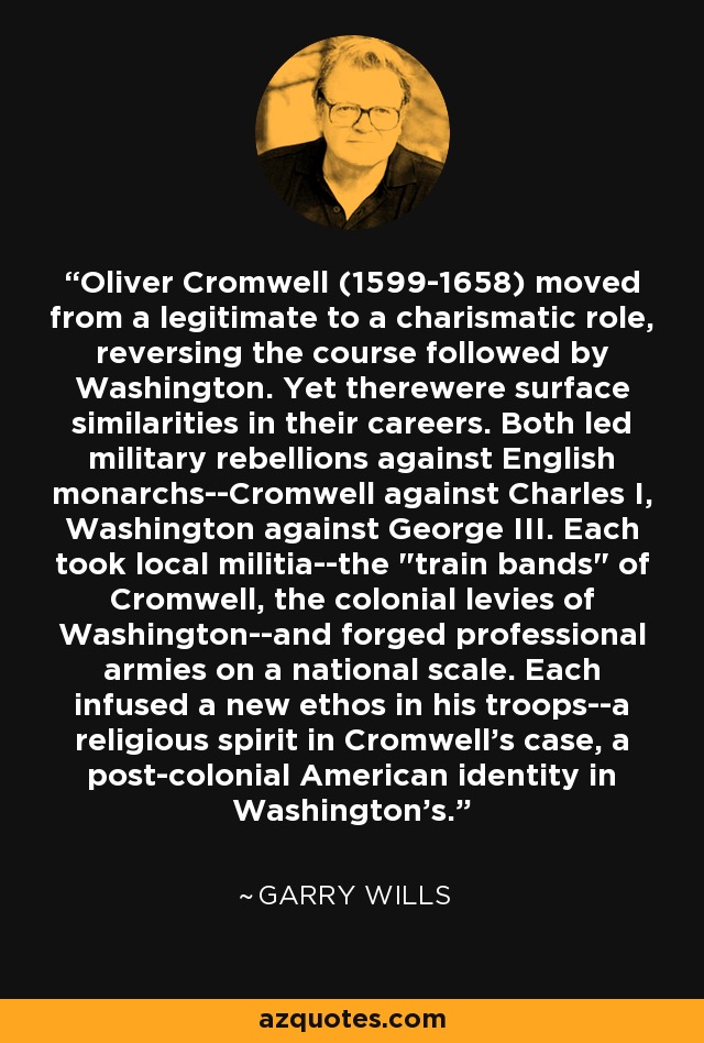 Oliver Cromwell (1599-1658) moved from a legitimate to a charismatic role, reversing the course followed by Washington. Yet therewere surface similarities in their careers. Both led military rebellions against English monarchs--Cromwell against Charles I, Washington against George III. Each took local militia--the 