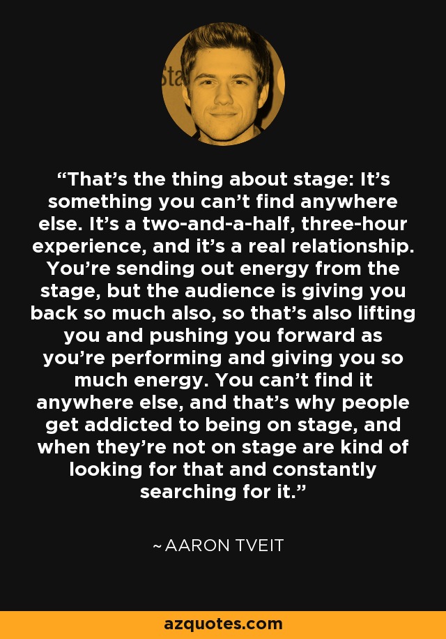 That's the thing about stage: It's something you can't find anywhere else. It's a two-and-a-half, three-hour experience, and it's a real relationship. You're sending out energy from the stage, but the audience is giving you back so much also, so that's also lifting you and pushing you forward as you're performing and giving you so much energy. You can't find it anywhere else, and that's why people get addicted to being on stage, and when they're not on stage are kind of looking for that and constantly searching for it. - Aaron Tveit