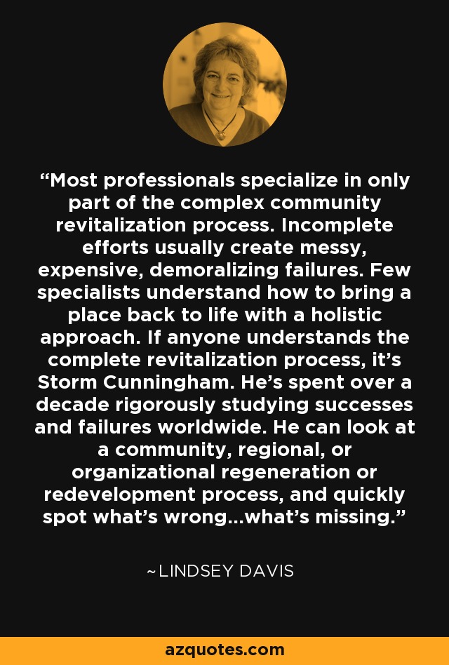 Most professionals specialize in only part of the complex community revitalization process. Incomplete efforts usually create messy, expensive, demoralizing failures. Few specialists understand how to bring a place back to life with a holistic approach. If anyone understands the complete revitalization process, it's Storm Cunningham. He's spent over a decade rigorously studying successes and failures worldwide. He can look at a community, regional, or organizational regeneration or redevelopment process, and quickly spot what's wrong...what's missing. - Lindsey Davis