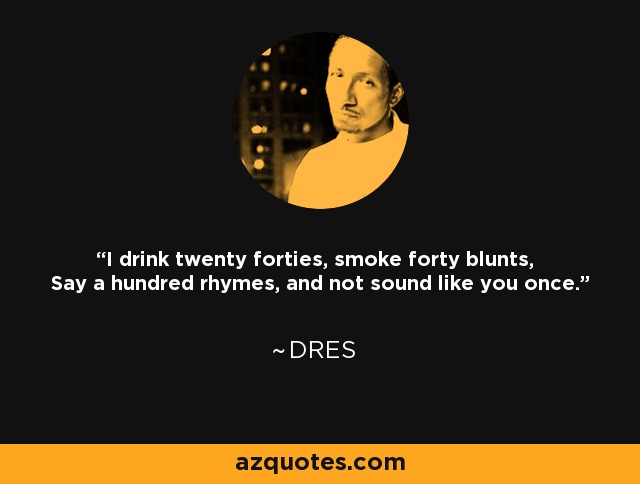 I drink twenty forties, smoke forty blunts, Say a hundred rhymes, and not sound like you once. - Dres