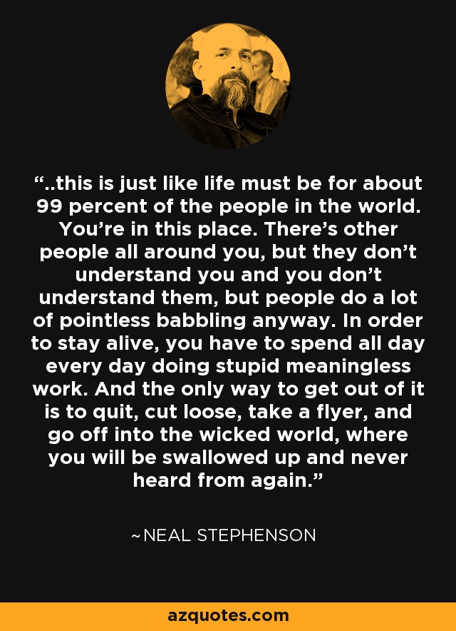 ..this is just like life must be for about 99 percent of the people in the world. You're in this place. There's other people all around you, but they don't understand you and you don't understand them, but people do a lot of pointless babbling anyway. In order to stay alive, you have to spend all day every day doing stupid meaningless work. And the only way to get out of it is to quit, cut loose, take a flyer, and go off into the wicked world, where you will be swallowed up and never heard from again. - Neal Stephenson