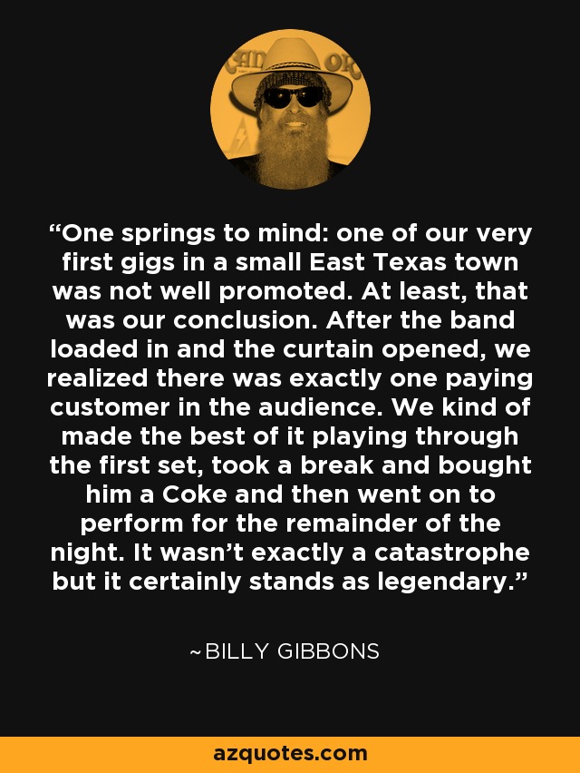 One springs to mind: one of our very first gigs in a small East Texas town was not well promoted. At least, that was our conclusion. After the band loaded in and the curtain opened, we realized there was exactly one paying customer in the audience. We kind of made the best of it playing through the first set, took a break and bought him a Coke and then went on to perform for the remainder of the night. It wasn't exactly a catastrophe but it certainly stands as legendary. - Billy Gibbons
