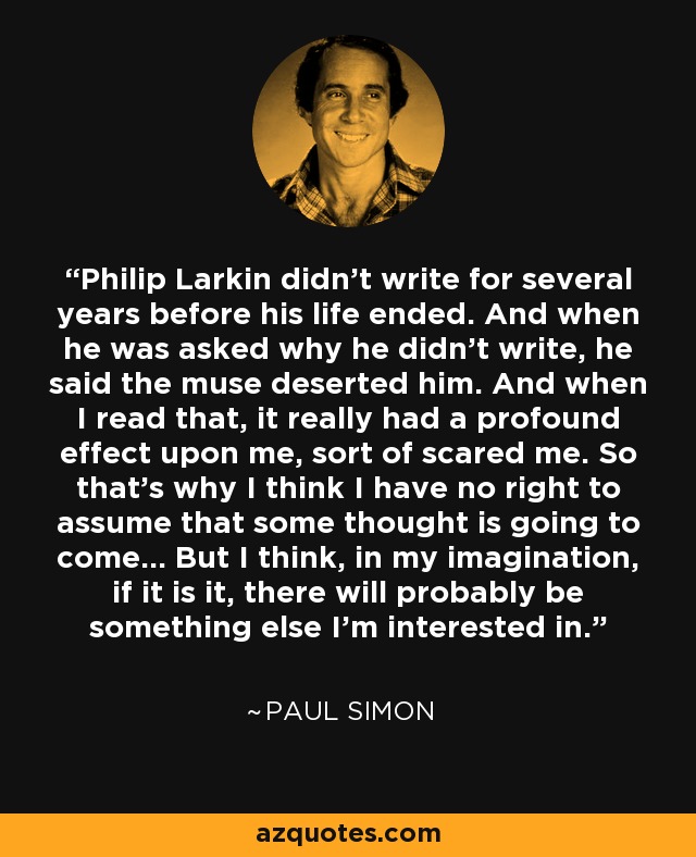 Philip Larkin didn't write for several years before his life ended. And when he was asked why he didn't write, he said the muse deserted him. And when I read that, it really had a profound effect upon me, sort of scared me. So that's why I think I have no right to assume that some thought is going to come... But I think, in my imagination, if it is it, there will probably be something else I'm interested in. - Paul Simon