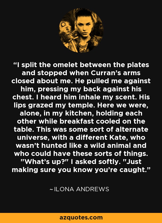 I split the omelet between the plates and stopped when Curran's arms closed about me. He pulled me against him, pressing my back against his chest. I heard him inhale my scent. His lips grazed my temple. Here we were, alone, in my kitchen, holding each other while breakfast cooled on the table. This was some sort of alternate universe, with a different Kate, who wasn't hunted like a wild animal and who could have these sorts of things. 