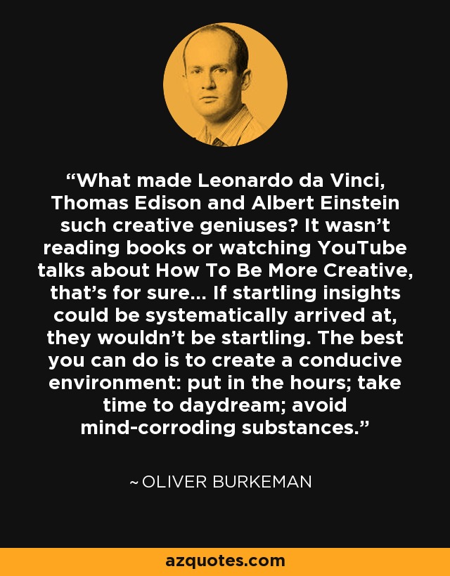 What made Leonardo da Vinci, Thomas Edison and Albert Einstein such creative geniuses? It wasn't reading books or watching YouTube talks about How To Be More Creative, that's for sure... If startling insights could be systematically arrived at, they wouldn't be startling. The best you can do is to create a conducive environment: put in the hours; take time to daydream; avoid mind-corroding substances. - Oliver Burkeman