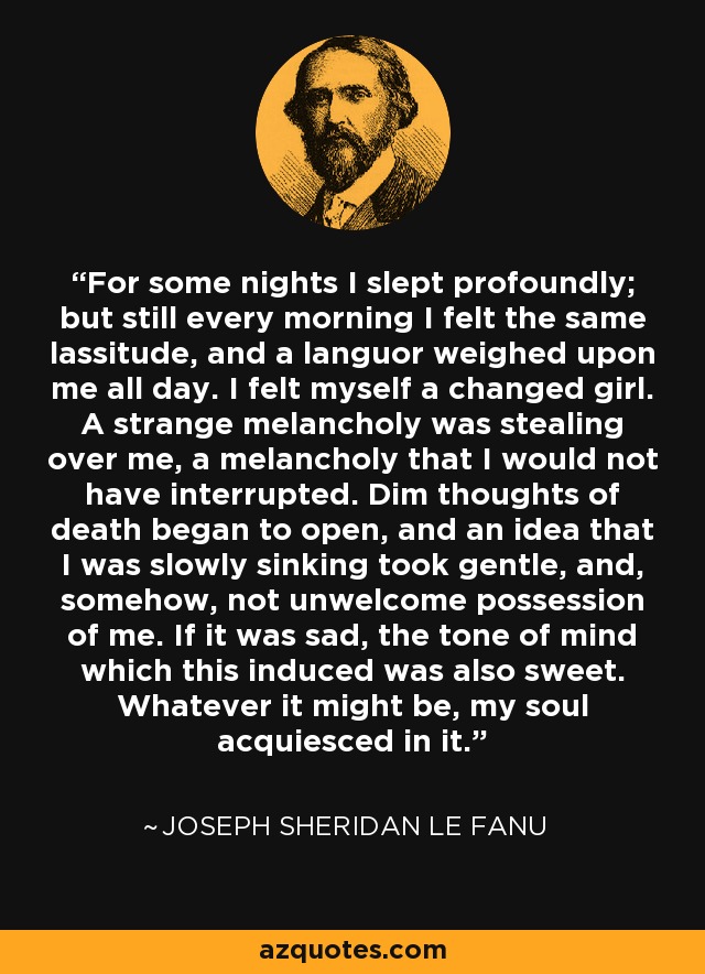 For some nights I slept profoundly; but still every morning I felt the same lassitude, and a languor weighed upon me all day. I felt myself a changed girl. A strange melancholy was stealing over me, a melancholy that I would not have interrupted. Dim thoughts of death began to open, and an idea that I was slowly sinking took gentle, and, somehow, not unwelcome possession of me. If it was sad, the tone of mind which this induced was also sweet. Whatever it might be, my soul acquiesced in it. - Joseph Sheridan Le Fanu