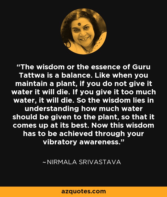 The wisdom or the essence of Guru Tattwa is a balance. Like when you maintain a plant, if you do not give it water it will die. If you give it too much water, it will die. So the wisdom lies in understanding how much water should be given to the plant, so that it comes up at its best. Now this wisdom has to be achieved through your vibratory awareness. - Nirmala Srivastava