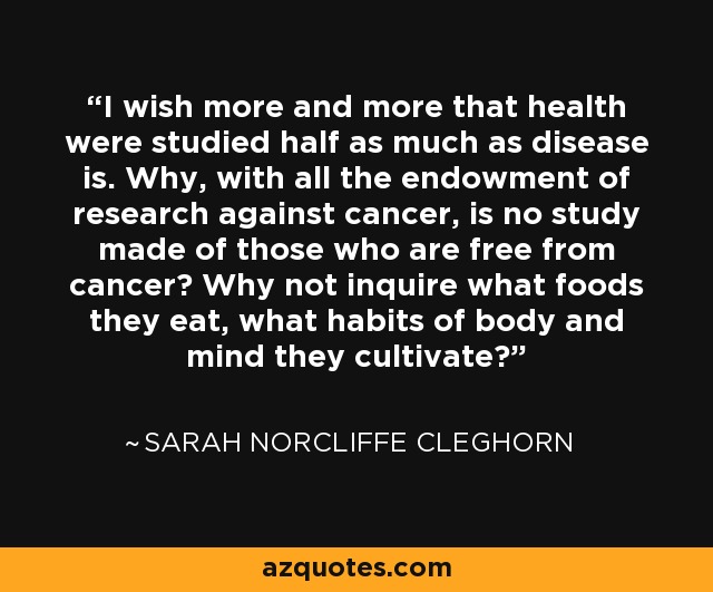 I wish more and more that health were studied half as much as disease is. Why, with all the endowment of research against cancer, is no study made of those who are free from cancer? Why not inquire what foods they eat, what habits of body and mind they cultivate? - Sarah Norcliffe Cleghorn