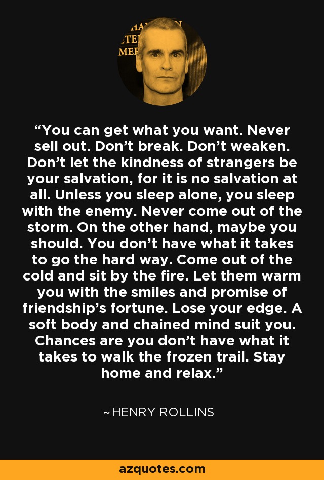 You can get what you want. Never sell out. Don't break. Don't weaken. Don't let the kindness of strangers be your salvation, for it is no salvation at all. Unless you sleep alone, you sleep with the enemy. Never come out of the storm. On the other hand, maybe you should. You don't have what it takes to go the hard way. Come out of the cold and sit by the fire. Let them warm you with the smiles and promise of friendship's fortune. Lose your edge. A soft body and chained mind suit you. Chances are you don't have what it takes to walk the frozen trail. Stay home and relax. - Henry Rollins