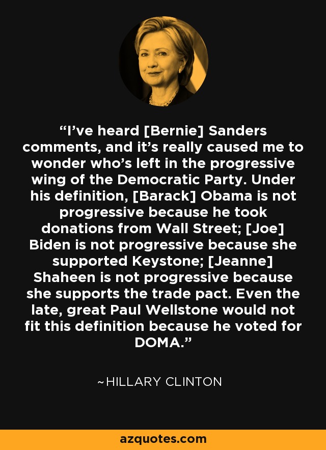 I've heard [Bernie] Sanders comments, and it's really caused me to wonder who's left in the progressive wing of the Democratic Party. Under his definition, [Barack] Obama is not progressive because he took donations from Wall Street; [Joe] Biden is not progressive because she supported Keystone; [Jeanne] Shaheen is not progressive because she supports the trade pact. Even the late, great Paul Wellstone would not fit this definition because he voted for DOMA. - Hillary Clinton