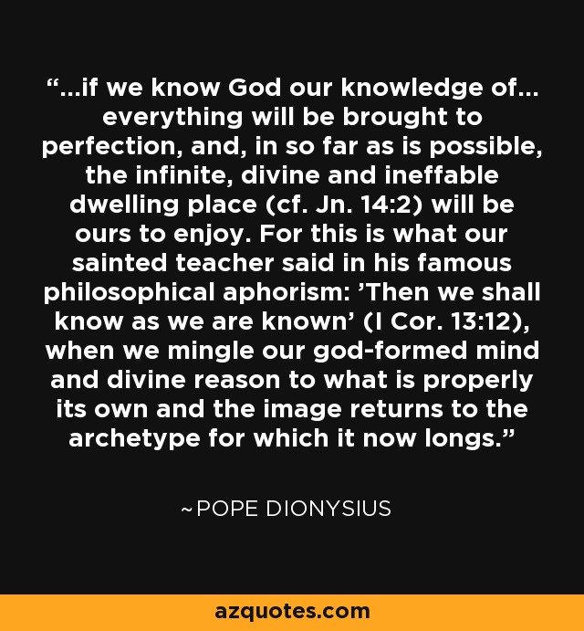 ...if we know God our knowledge of... everything will be brought to perfection, and, in so far as is possible, the infinite, divine and ineffable dwelling place (cf. Jn. 14:2) will be ours to enjoy. For this is what our sainted teacher said in his famous philosophical aphorism: 'Then we shall know as we are known' (I Cor. 13:12), when we mingle our god-formed mind and divine reason to what is properly its own and the image returns to the archetype for which it now longs. - Pope Dionysius