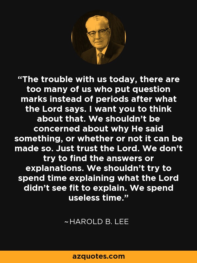 The trouble with us today, there are too many of us who put question marks instead of periods after what the Lord says. I want you to think about that. We shouldn't be concerned about why He said something, or whether or not it can be made so. Just trust the Lord. We don't try to find the answers or explanations. We shouldn't try to spend time explaining what the Lord didn't see fit to explain. We spend useless time. - Harold B. Lee