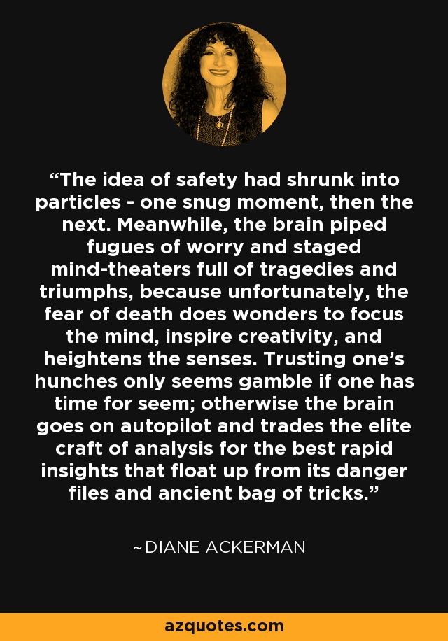 The idea of safety had shrunk into particles - one snug moment, then the next. Meanwhile, the brain piped fugues of worry and staged mind-theaters full of tragedies and triumphs, because unfortunately, the fear of death does wonders to focus the mind, inspire creativity, and heightens the senses. Trusting one's hunches only seems gamble if one has time for seem; otherwise the brain goes on autopilot and trades the elite craft of analysis for the best rapid insights that float up from its danger files and ancient bag of tricks. - Diane Ackerman