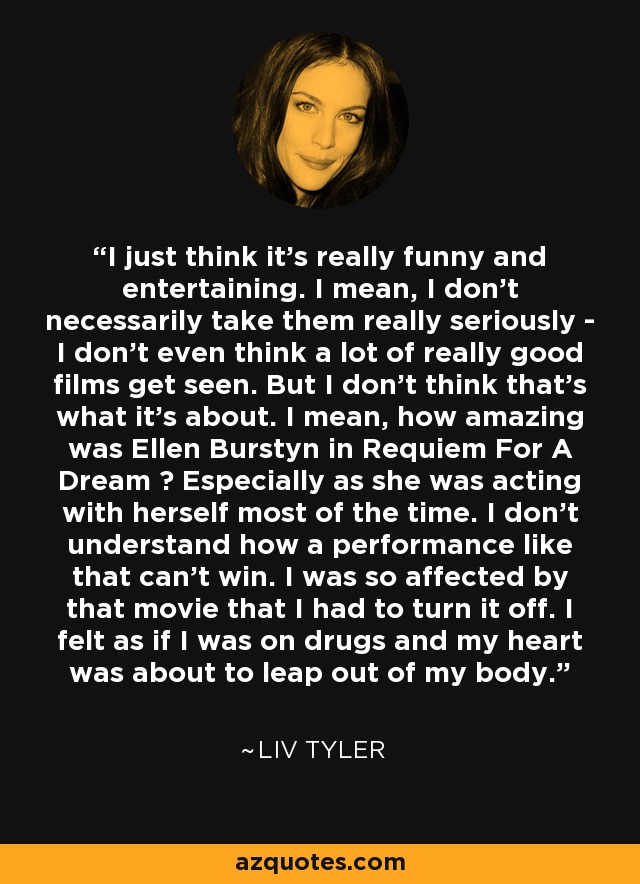 I just think it's really funny and entertaining. I mean, I don't necessarily take them really seriously - I don't even think a lot of really good films get seen. But I don't think that's what it's about. I mean, how amazing was Ellen Burstyn in Requiem For A Dream ? Especially as she was acting with herself most of the time. I don't understand how a performance like that can't win. I was so affected by that movie that I had to turn it off. I felt as if I was on drugs and my heart was about to leap out of my body. - Liv Tyler