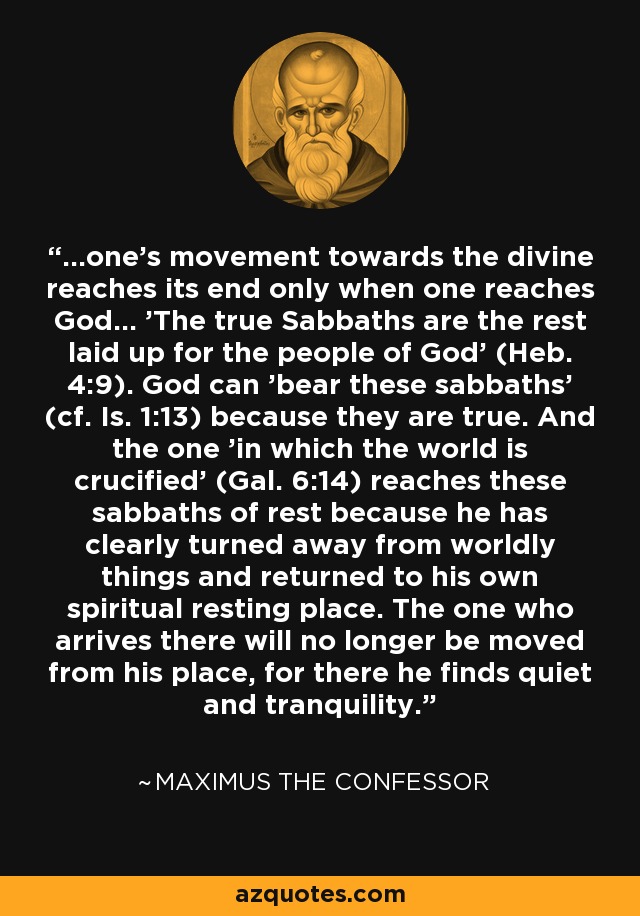 ...one's movement towards the divine reaches its end only when one reaches God... 'The true Sabbaths are the rest laid up for the people of God' (Heb. 4:9). God can 'bear these sabbaths' (cf. Is. 1:13) because they are true. And the one 'in which the world is crucified' (Gal. 6:14) reaches these sabbaths of rest because he has clearly turned away from worldly things and returned to his own spiritual resting place. The one who arrives there will no longer be moved from his place, for there he finds quiet and tranquility. - Maximus the Confessor