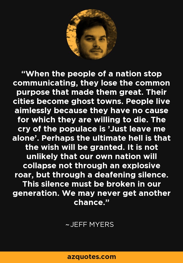 When the people of a nation stop communicating, they lose the common purpose that made them great. Their cities become ghost towns. People live aimlessly because they have no cause for which they are willing to die. The cry of the populace is 'Just leave me alone'. Perhaps the ultimate hell is that the wish will be granted. It is not unlikely that our own nation will collapse not through an explosive roar, but through a deafening silence. This silence must be broken in our generation. We may never get another chance. - Jeff Myers