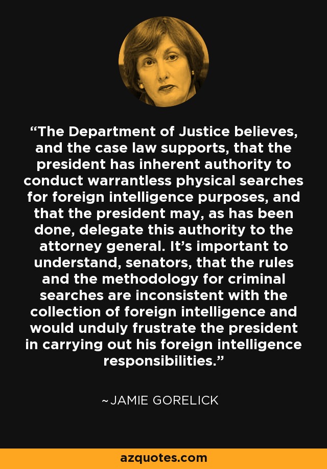 The Department of Justice believes, and the case law supports, that the president has inherent authority to conduct warrantless physical searches for foreign intelligence purposes, and that the president may, as has been done, delegate this authority to the attorney general. It's important to understand, senators, that the rules and the methodology for criminal searches are inconsistent with the collection of foreign intelligence and would unduly frustrate the president in carrying out his foreign intelligence responsibilities. - Jamie Gorelick