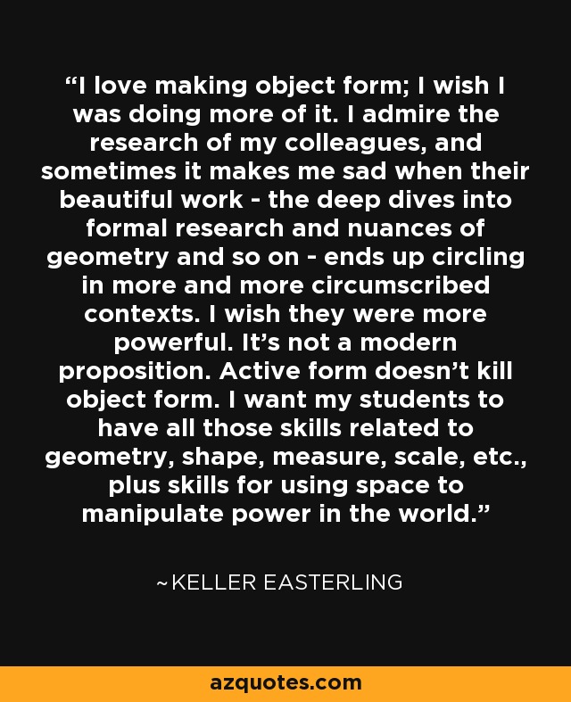 I love making object form; I wish I was doing more of it. I admire the research of my colleagues, and sometimes it makes me sad when their beautiful work - the deep dives into formal research and nuances of geometry and so on - ends up circling in more and more circumscribed contexts. I wish they were more powerful. It's not a modern proposition. Active form doesn't kill object form. I want my students to have all those skills related to geometry, shape, measure, scale, etc., plus skills for using space to manipulate power in the world. - Keller Easterling