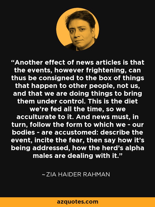 Another effect of news articles is that the events, however frightening, can thus be consigned to the box of things that happen to other people, not us, and that we are doing things to bring them under control. This is the diet we're fed all the time, so we acculturate to it. And news must, in turn, follow the form to which we - our bodies - are accustomed: describe the event, incite the fear, then say how it's being addressed, how the herd's alpha males are dealing with it. - Zia Haider Rahman
