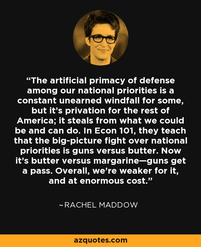 The artificial primacy of defense among our national priorities is a constant unearned windfall for some, but it's privation for the rest of America; it steals from what we could be and can do. In Econ 101, they teach that the big-picture fight over national priorities is guns versus butter. Now it's butter versus margarine—guns get a pass. Overall, we're weaker for it, and at enormous cost. - Rachel Maddow