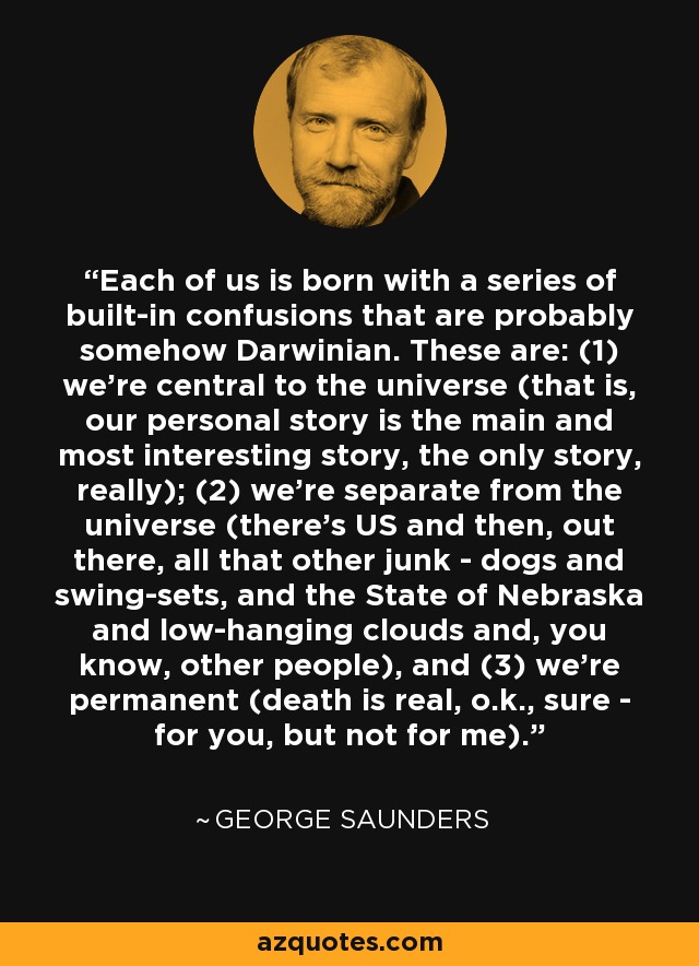 Each of us is born with a series of built-in confusions that are probably somehow Darwinian. These are: (1) we're central to the universe (that is, our personal story is the main and most interesting story, the only story, really); (2) we're separate from the universe (there's US and then, out there, all that other junk - dogs and swing-sets, and the State of Nebraska and low-hanging clouds and, you know, other people), and (3) we're permanent (death is real, o.k., sure - for you, but not for me). - George Saunders