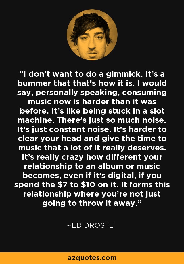 I don't want to do a gimmick. It's a bummer that that's how it is. I would say, personally speaking, consuming music now is harder than it was before. It's like being stuck in a slot machine. There's just so much noise. It's just constant noise. It's harder to clear your head and give the time to music that a lot of it really deserves. It's really crazy how different your relationship to an album or music becomes, even if it's digital, if you spend the $7 to $10 on it. It forms this relationship where you're not just going to throw it away. - Ed Droste