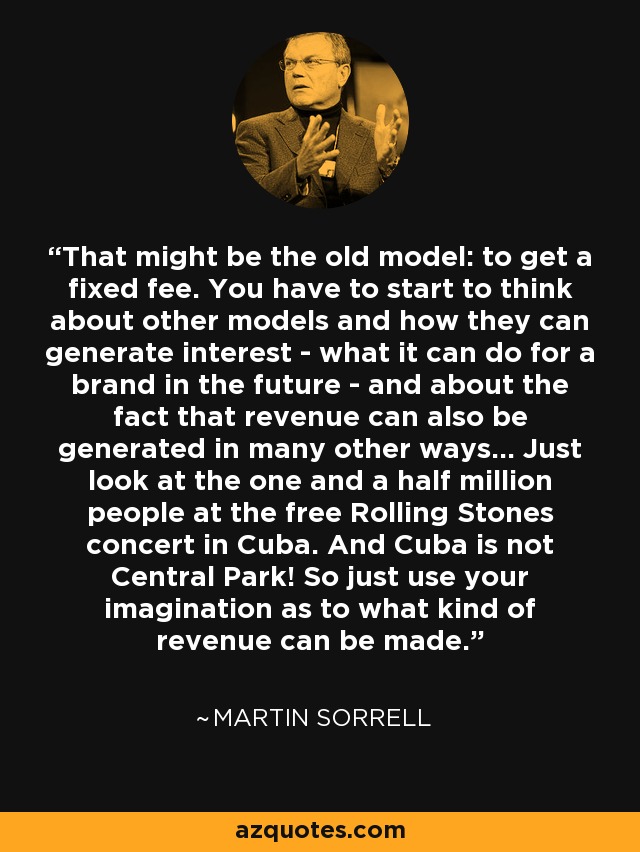 That might be the old model: to get a fixed fee. You have to start to think about other models and how they can generate interest - what it can do for a brand in the future - and about the fact that revenue can also be generated in many other ways... Just look at the one and a half million people at the free Rolling Stones concert in Cuba. And Cuba is not Central Park! So just use your imagination as to what kind of revenue can be made. - Martin Sorrell