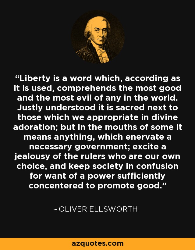 Liberty is a word which, according as it is used, comprehends the most good and the most evil of any in the world. Justly understood it is sacred next to those which we appropriate in divine adoration; but in the mouths of some it means anything, which enervate a necessary government; excite a jealousy of the rulers who are our own choice, and keep society in confusion for want of a power sufficiently concentered to promote good. - Oliver Ellsworth