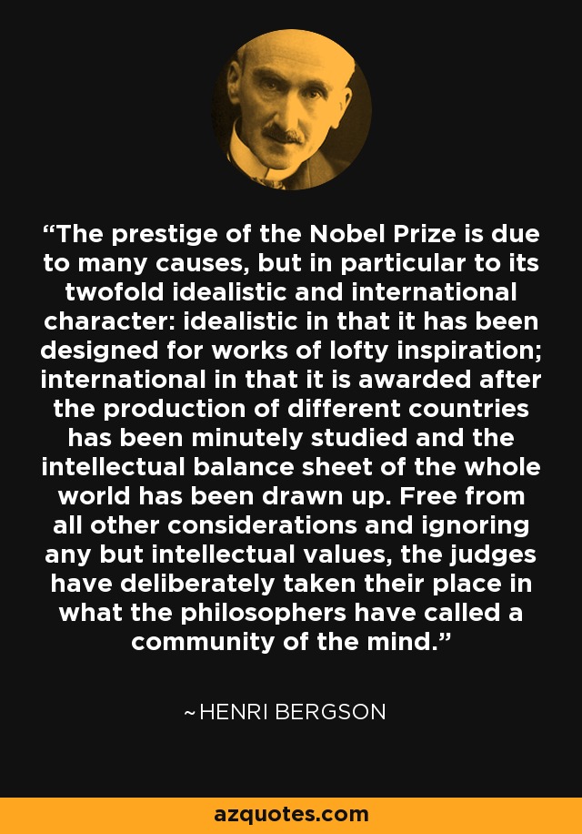 The prestige of the Nobel Prize is due to many causes, but in particular to its twofold idealistic and international character: idealistic in that it has been designed for works of lofty inspiration; international in that it is awarded after the production of different countries has been minutely studied and the intellectual balance sheet of the whole world has been drawn up. Free from all other considerations and ignoring any but intellectual values, the judges have deliberately taken their place in what the philosophers have called a community of the mind. - Henri Bergson