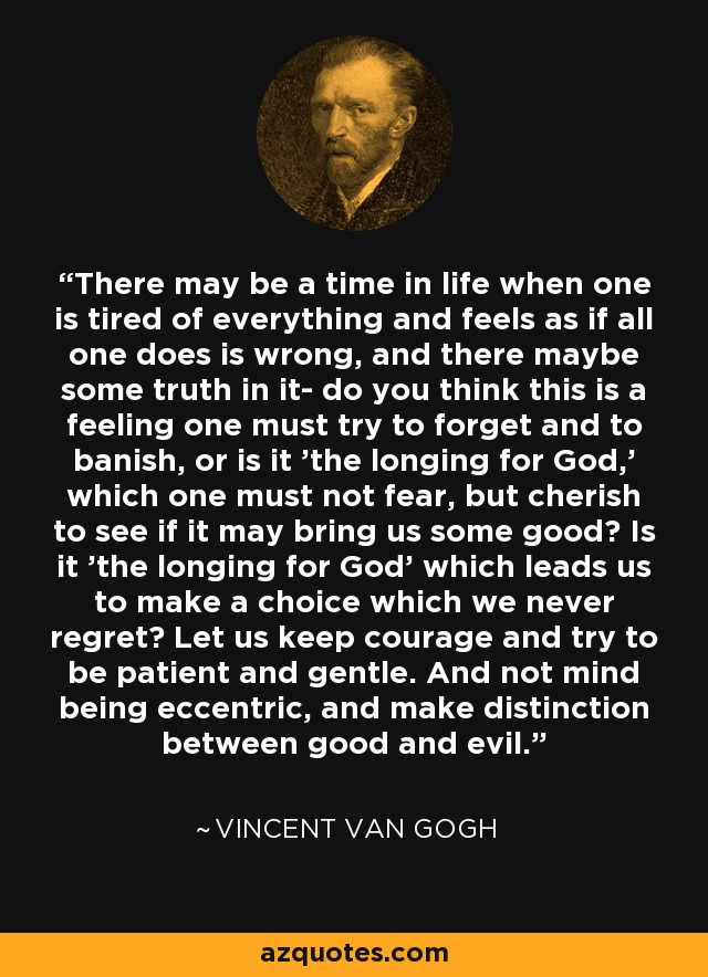 There may be a time in life when one is tired of everything and feels as if all one does is wrong, and there maybe some truth in it- do you think this is a feeling one must try to forget and to banish, or is it 'the longing for God,' which one must not fear, but cherish to see if it may bring us some good? Is it 'the longing for God' which leads us to make a choice which we never regret? Let us keep courage and try to be patient and gentle. And not mind being eccentric, and make distinction between good and evil. - Vincent Van Gogh