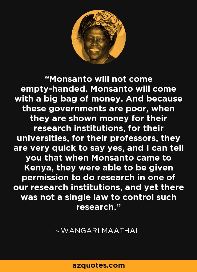 Monsanto will not come empty-handed. Monsanto will come with a big bag of money. And because these governments are poor, when they are shown money for their research institutions, for their universities, for their professors, they are very quick to say yes, and I can tell you that when Monsanto came to Kenya, they were able to be given permission to do research in one of our research institutions, and yet there was not a single law to control such research. - Wangari Maathai