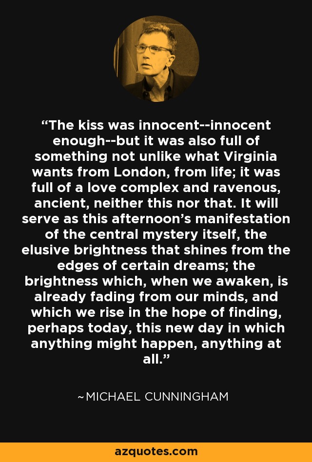 The kiss was innocent--innocent enough--but it was also full of something not unlike what Virginia wants from London, from life; it was full of a love complex and ravenous, ancient, neither this nor that. It will serve as this afternoon's manifestation of the central mystery itself, the elusive brightness that shines from the edges of certain dreams; the brightness which, when we awaken, is already fading from our minds, and which we rise in the hope of finding, perhaps today, this new day in which anything might happen, anything at all. - Michael Cunningham