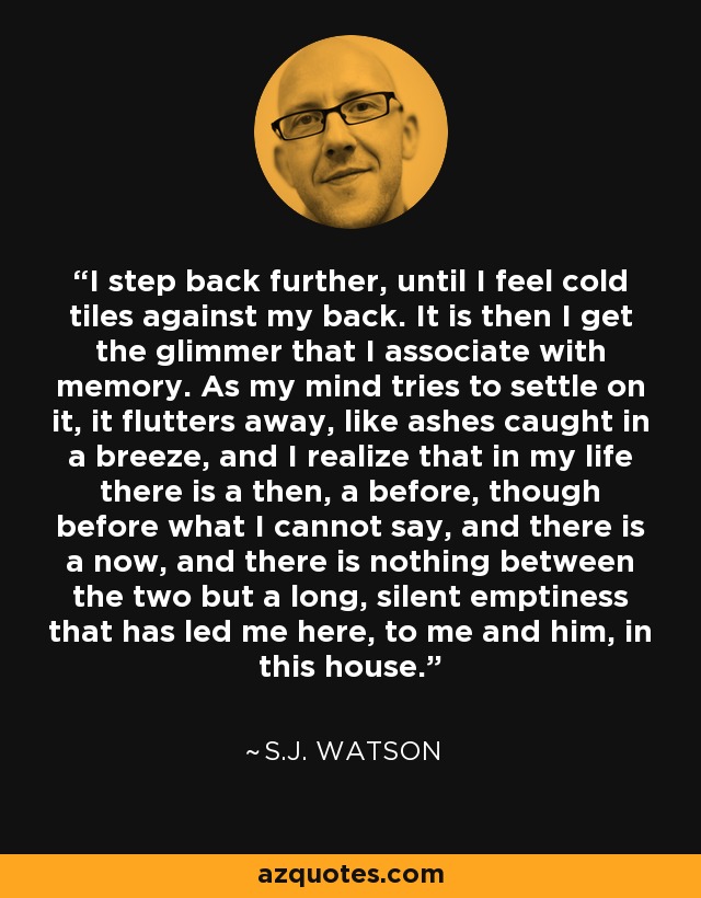 I step back further, until I feel cold tiles against my back. It is then I get the glimmer that I associate with memory. As my mind tries to settle on it, it flutters away, like ashes caught in a breeze, and I realize that in my life there is a then, a before, though before what I cannot say, and there is a now, and there is nothing between the two but a long, silent emptiness that has led me here, to me and him, in this house. - S.J. Watson