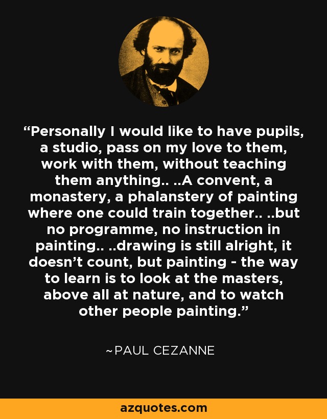 Personally I would like to have pupils, a studio, pass on my love to them, work with them, without teaching them anything.. ..A convent, a monastery, a phalanstery of painting where one could train together.. ..but no programme, no instruction in painting.. ..drawing is still alright, it doesn't count, but painting - the way to learn is to look at the masters, above all at nature, and to watch other people painting. - Paul Cezanne