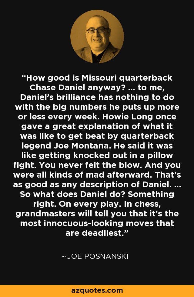 How good is Missouri quarterback Chase Daniel anyway? ... to me, Daniel's brilliance has nothing to do with the big numbers he puts up more or less every week. Howie Long once gave a great explanation of what it was like to get beat by quarterback legend Joe Montana. He said it was like getting knocked out in a pillow fight. You never felt the blow. And you were all kinds of mad afterward. That's as good as any description of Daniel. ... So what does Daniel do? Something right. On every play. In chess, grandmasters will tell you that it's the most innocuous-looking moves that are deadliest. - Joe Posnanski
