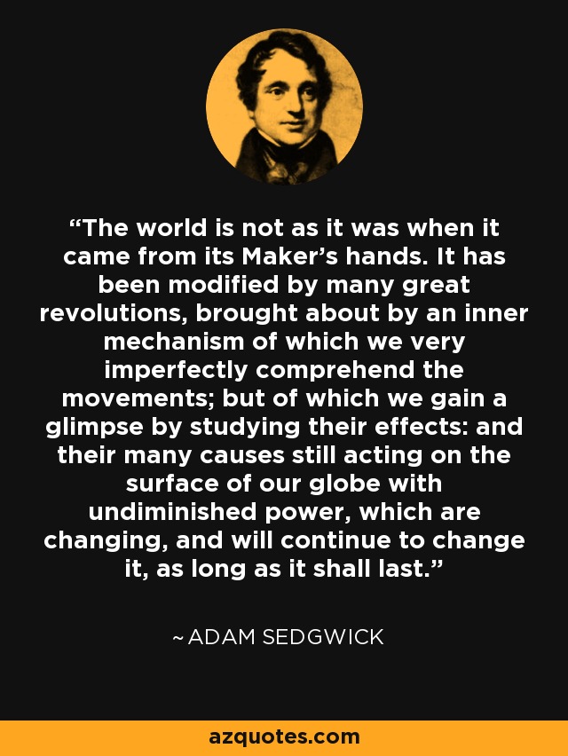 The world is not as it was when it came from its Maker's hands. It has been modified by many great revolutions, brought about by an inner mechanism of which we very imperfectly comprehend the movements; but of which we gain a glimpse by studying their effects: and their many causes still acting on the surface of our globe with undiminished power, which are changing, and will continue to change it, as long as it shall last. - Adam Sedgwick