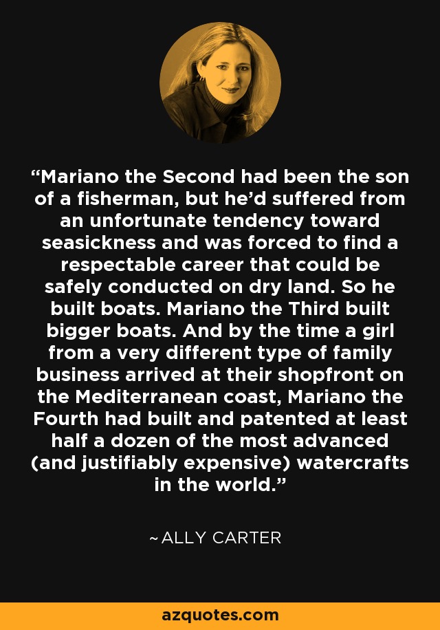 Mariano the Second had been the son of a fisherman, but he'd suffered from an unfortunate tendency toward seasickness and was forced to find a respectable career that could be safely conducted on dry land. So he built boats. Mariano the Third built bigger boats. And by the time a girl from a very different type of family business arrived at their shopfront on the Mediterranean coast, Mariano the Fourth had built and patented at least half a dozen of the most advanced (and justifiably expensive) watercrafts in the world. - Ally Carter