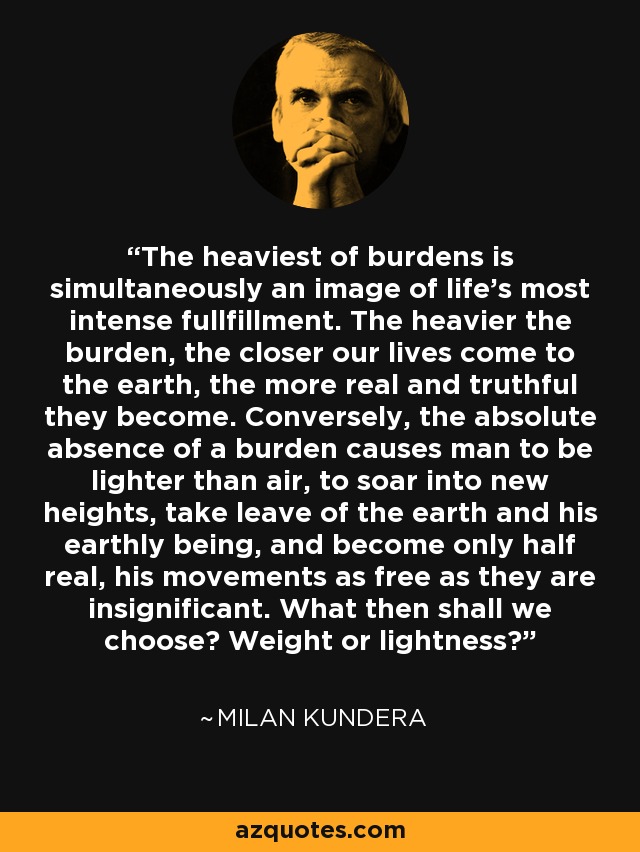 The heaviest of burdens is simultaneously an image of life's most intense fullfillment. The heavier the burden, the closer our lives come to the earth, the more real and truthful they become. Conversely, the absolute absence of a burden causes man to be lighter than air, to soar into new heights, take leave of the earth and his earthly being, and become only half real, his movements as free as they are insignificant. What then shall we choose? Weight or lightness? - Milan Kundera
